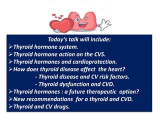 Today’s talk will include:
Thyroid hormone system.
Thyroid hormone action on the CVS.
Thyroid hormones and cardioprotection.
How does thyroid disease affect the heart?
- Thyroid disease and CV risk factors.
- Thyroid dysfunction and CVD.
Thyroid hormones : a future therapeutic option?
New recommendations for a thyroid and CVD.
Thyroid and CV drugs.
 