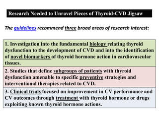 Research Needed to Unravel Pieces of Thyroid-CVD Jigsaw
The guidelines recommend three broad areas of research interest:
1. Investigation into the fundamental biology relating thyroid
dysfunction to the development of CVD and into the identification
of novel biomarkers of thyroid hormone action in cardiovascular
tissues.
2. Studies that define subgroups of patients with thyroid
dysfunction amenable to specific preventive strategies and
interventional therapies related to CVD.
3. Clinical trials focused on improvement in CV performance and
CV outcomes through treatment with thyroid hormone or drugs
exploiting known thyroid hormone actions.
 