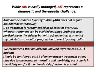 While AIH is easily managed, AIT represents a
diagnostic and therapeutic challenge.
Amiodarone-induced hypothyroidism (AIH) does not require
amiodarone withdrawal;
L-T4 treatment is recommended in all cases of overt AIH,
whereas treatment can be avoided in some subclinical cases,
particularly in the elderly, but with a frequent assessment of
thyroid status to monitor progression to overt hypothyroidism
We recommend that amiodarone-induced thyrotoxicosis (AIT)
patients
should be considered at risk of an emergency treatment at any
time due to the increased mortality and morbidity, particularly in
the elderly and/or if a reduced LV dysfunction is present
 