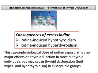 Consequences of excess iodine
 Iodine-induced hypothyroidism
 Iodine-induced hyperthyroidism
Iodinated Contrast Media (ICM) - Potential Risk of Thyroid Dysfunction
This supra-physiological dose of iodine exposure has no
major effects on thyroid function in most euthyroid
individuals but may cause thyroid dysfunction (both
hyper- and hypothyroidism) in susceptible groups.
 