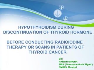 HYPOTHYROIDISM DURING
DISCONTINUATION OF THYROID HORMONE

 BEFORE CONDUCTING RADIOIODINE
 THERAPY OR SCANS IN PATIENTS OF
         THYROID CANCER
                                 BY:
                                 PARTHI SINGHA
                                 MBA (Pharmaceuticals Mgmt.)
            Powerpoint Templates
                                 NMIMS, Mumbai Page 1
 