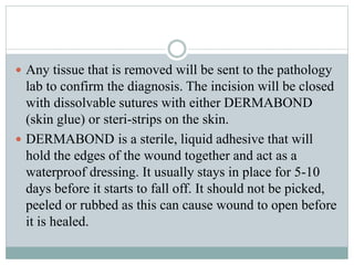  Any tissue that is removed will be sent to the pathology
lab to confirm the diagnosis. The incision will be closed
with dissolvable sutures with either DERMABOND
(skin glue) or steri-strips on the skin.
 DERMABOND is a sterile, liquid adhesive that will
hold the edges of the wound together and act as a
waterproof dressing. It usually stays in place for 5-10
days before it starts to fall off. It should not be picked,
peeled or rubbed as this can cause wound to open before
it is healed.
 