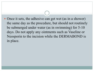  Once it sets, the adhesive can get wet (as in a shower)
the same day as the procedure, but should not routinely
be submerged under water (as in swimming) for 5-10
days. Do not apply any ointments such as Vaseline or
Neosporin to the incision while the DERMABOND is
in place.
 