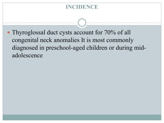 INCIDENCE
 Thyroglossal duct cysts account for 70% of all
congenital neck anomalies It is most commonly
diagnosed in preschool-aged children or during mid-
adolescence
 