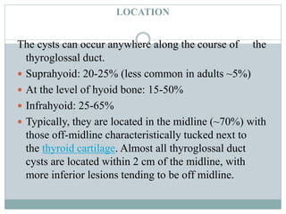 LOCATION
The cysts can occur anywhere along the course of the
thyroglossal duct.
 Suprahyoid: 20-25% (less common in adults ~5%)
 At the level of hyoid bone: 15-50%
 Infrahyoid: 25-65%
 Typically, they are located in the midline (~70%) with
those off-midline characteristically tucked next to
the thyroid cartilage. Almost all thyroglossal duct
cysts are located within 2 cm of the midline, with
more inferior lesions tending to be off midline.
 