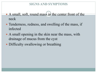 SIGNS AND SYMPTOMS
 A small, soft, round mass in the center front of the
neck
 Tenderness, redness, and swelling of the mass, if
infected
 A small opening in the skin near the mass, with
drainage of mucus from the cyst
 Difficulty swallowing or breathing
 