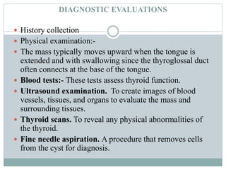 DIAGNOSTIC EVALUATIONS
 History collection
 Physical examination:-
 The mass typically moves upward when the tongue is
extended and with swallowing since the thyroglossal duct
often connects at the base of the tongue.
 Blood tests:- These tests assess thyroid function.
 Ultrasound examination. To create images of blood
vessels, tissues, and organs to evaluate the mass and
surrounding tissues.
 Thyroid scans. To reveal any physical abnormalities of
the thyroid.
 Fine needle aspiration. A procedure that removes cells
from the cyst for diagnosis.
 