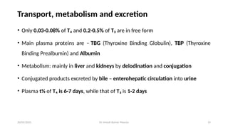 Dr Umesh Kumar Maurya 14
Transport, metabolism and excretion
• Only 0.03-0.08% of T₄ and 0.2-0.5% of T₃ are in free form
• Main plasma proteins are – TBG (Thyroxine Binding Globulin), TBP (Thyroxine
Binding Prealbumin) and Albumin
• Metabolism: mainly in liver and kidneys by deiodination and conjugation
• Conjugated products excreted by bile – enterohepatic circulation into urine
• Plasma t½ of T₄ is 6-7 days, while that of T₃ is 1-2 days
20/05/2025
 