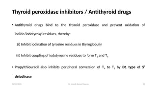 Dr Umesh Kumar Maurya 22
Thyroid peroxidase inhibitors / Antithyroid drugs
• Antithyroid drugs bind to the thyroid peroxidase and prevent oxidation of
iodide/iodotyrosyl residues, thereby:
(i) Inhibit iodination of tyrosine residues in thyroglobulin
(ii) Inhibit coupling of iodotyrosine residues to form T3 and T4
• Propylthiouracil also inhibits peripheral conversion of T4 to T3 by D1 type of 5’
deiodinase
20/05/2025
 