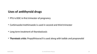Dr Umesh Kumar Maurya 24
Uses of antithyroid drugs
• PTU is DOC in first trimester of pregnancy
• Carbimazole/methimazole is used in second and third trimester
• Long term treatment of thyrotoxicosis
• Thyrotoxic crisis: Propylthiouracil is used along with iodide and propranolol
20/05/2025
 