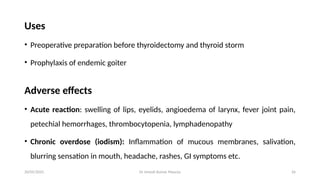 Dr Umesh Kumar Maurya 26
Uses
• Preoperative preparation before thyroidectomy and thyroid storm
• Prophylaxis of endemic goiter
Adverse effects
• Acute reaction: swelling of lips, eyelids, angioedema of larynx, fever joint pain,
petechial hemorrhages, thrombocytopenia, lymphadenopathy
• Chronic overdose (iodism): Inflammation of mucous membranes, salivation,
blurring sensation in mouth, headache, rashes, GI symptoms etc.
20/05/2025
 