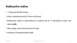 Dr Umesh Kumar Maurya 27
Radioactive iodine
• 131
I physical half life: 8 days
• Emits s (penetrate only 0.5-2mm of tissues)
• Radioactive iodine is administered as sodium salt of 131
I dissolved in water and
taken orally
• Slow acting, cause local soreness in neck
• Incidence of hypothyroidism high
20/05/2025
 