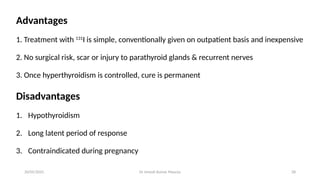 Dr Umesh Kumar Maurya 28
Advantages
1. Treatment with 131
I is simple, conventionally given on outpatient basis and inexpensive
2. No surgical risk, scar or injury to parathyroid glands & recurrent nerves
3. Once hyperthyroidism is controlled, cure is permanent
Disadvantages
1. Hypothyroidism
2. Long latent period of response
3. Contraindicated during pregnancy
20/05/2025
 