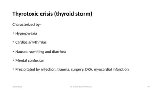 Dr Umesh Kumar Maurya 29
Thyrotoxic crisis (thyroid storm)
Characterized by-
• Hyperpyrexia
• Cardiac arrythmias
• Nausea, vomiting and diarrhea
• Mental confusion
• Precipitated by infection, trauma, surgery, DKA, myocardial infarction
20/05/2025
 