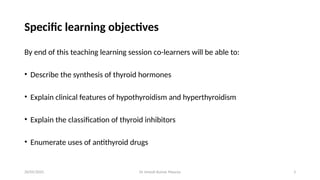 Dr Umesh Kumar Maurya 3
Specific learning objectives
By end of this teaching learning session co-learners will be able to:
• Describe the synthesis of thyroid hormones
• Explain clinical features of hypothyroidism and hyperthyroidism
• Explain the classification of thyroid inhibitors
• Enumerate uses of antithyroid drugs
20/05/2025
 