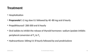 Dr Umesh Kumar Maurya 30
Treatment
• Hospitalization
• Propranolol 1-2 mg slow I.V. followed by 40 -80 mg oral 6 hourly
• Propylthiouracil 200-300 oral 6 hourly
• Oral iodides to inhibit the release of thyroid hormones- sodium ipodate inhibits
peripheral conversion of T4 to T3
• Hydrocortisone 100mg I.V. 8 hourly followed by oral prednisolone
20/05/2025
 