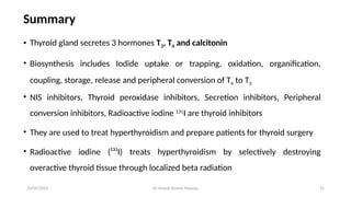 Dr Umesh Kumar Maurya 31
Summary
• Thyroid gland secretes 3 hormones T3, T4 and calcitonin
• Biosynthesis includes Iodide uptake or trapping, oxidation, organification,
coupling, storage, release and peripheral conversion of T4 to T3
• NIS inhibitors, Thyroid peroxidase inhibitors, Secretion inhibitors, Peripheral
conversion inhibitors, Radioactive iodine 131
I are thyroid inhibitors
• They are used to treat hyperthyroidism and prepare patients for thyroid surgery
• Radioactive iodine (¹³¹I) treats hyperthyroidism by selectively destroying
overactive thyroid tissue through localized beta radiation
20/05/2025
 