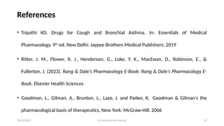 Dr Umesh Kumar Maurya 32
References
• Tripathi KD. Drugs for Cough and Bronchial Asthma. In: Essentials of Medical
Pharmacology. 9th
ed. New Delhi: Jaypee Brothers Medical Publishers; 2019
• Ritter, J. M., Flower, R. J., Henderson, G., Loke, Y. K., MacEwan, D., Robinson, E., &
Fullerton, J. (2023). Rang & Dale’s Pharmacology E-Book: Rang & Dale’s Pharmacology E-
Book. Elsevier Health Sciences
• Goodman, L., Gilman, A., Brunton, L., Lazo, J. and Parker, K. Goodman & Gilman's the
pharmacological basis of therapeutics, New York: McGraw-Hill. 2006
20/05/2025
 