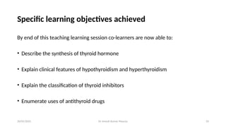 Dr Umesh Kumar Maurya 33
Specific learning objectives achieved
By end of this teaching learning session co-learners are now able to:
• Describe the synthesis of thyroid hormone
• Explain clinical features of hypothyroidism and hyperthyroidism
• Explain the classification of thyroid inhibitors
• Enumerate uses of antithyroid drugs
20/05/2025
 