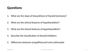 Dr Umesh Kumar Maurya 35
Questions
1. What are the steps of biosynthesis of thyroid hormones?
2. What are the clinical features of hypothyroidism?
3. What are the clinical features of hyperthyroidism?
4. Describe the classification of thyroid inhibitors
5. Differences between propylthiouracil and carbimazole
20/05/2025
 