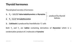 Dr Umesh Kumar Maurya 5
Thyroid hormones
Thyroid gland secretes 3 hormones
1. T4 - 3,5,3’,5’ tetra-iodothyronine or thyroxine
2. T3 - 3,5,3’ tri-iodothyronine
3. Calcitonin is produced by interfollicular ‘C’ cells
Both T4 and T3 are iodine containing derivatives of thyronine which is a
condensation product of 2 molecules of tyrosine
produced by thyroid
follicles
20/05/2025
 