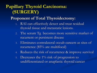 <ul><li>Papillary Thyroid Carcinoma: (SURGERY) </li></ul><ul><ul><li>Proponent of Total Thyroidectomy: </li></ul></ul><ul>...