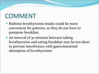 COMMENT Bedtime levothyroxine intake could be more convenient for patients, as they do not have to postpone breakfast.  An interval of 30 minutes between taking levothyroxine and eating breakfast may be too short to prevent interference with gastrointestinal absorption of levothyroxine.  