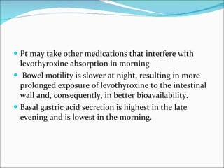 Pt may take other medications that interfere with levothyroxine absorption in morning Bowel motility is slower at night, resulting in more prolonged exposure of levothyroxine to the intestinal wall and, consequently, in better bioavailability. Basal gastric acid secretion is highest in the late evening and is lowest in the morning. 