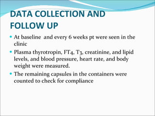   DATA COLLECTION AND  FOLLOW UP At baseline  and every 6 weeks pt were seen in the clinic Plasma thyrotropin, FT4, T3, creatinine, and lipid levels, and blood pressure, heart rate, and body weight were measured.  The remaining capsules in the containers were counted to check for compliance 