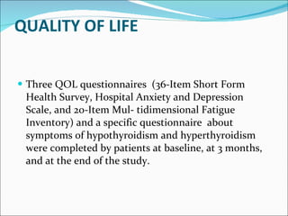 QUALITY OF LIFE   Three QOL questionnaires  (36-Item Short Form Health Survey, Hospital Anxiety and Depression Scale, and 20-Item Mul- tidimensional Fatigue Inventory) and a specific questionnaire  about symptoms of hypothyroidism and hyperthyroidism were completed by patients at baseline, at 3 months, and at the end of the study.  