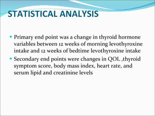 STATISTICAL ANALYSIS Primary end point was a change in thyroid hormone variables between 12 weeks of morning levothyroxine intake and 12 weeks of bedtime levothyroxine intake Secondary end points were changes in QOL ,thyroid symptom score, body mass index, heart rate, and serum lipid and creatinine levels 