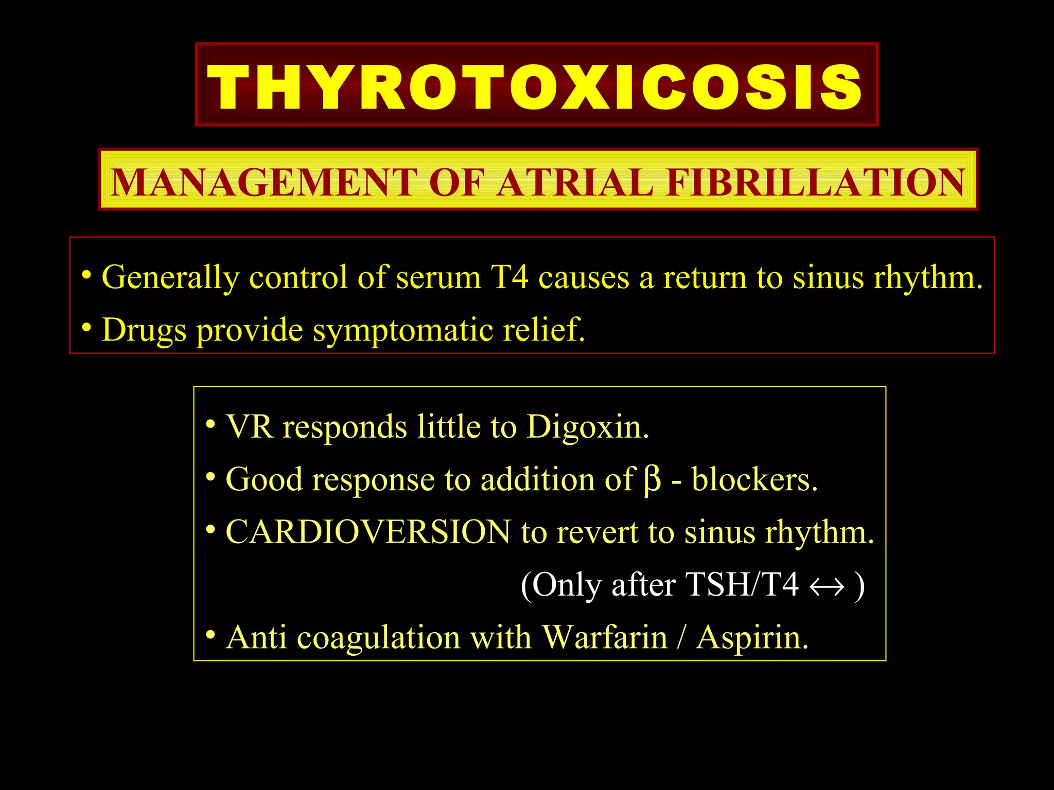 THYROTOXICOSIS
  MANAGEMENT OF ATRIAL FIBRILLATION

• Generally control of serum T4 causes a return to sinus rhythm.
• Drugs provide symptomatic relief.

        • VR responds little to Digoxin.
        • Good response to addition of β - blockers.
        • CARDIOVERSION to revert to sinus rhythm.
                              (Only after TSH/T4 ↔ )
        • Anti coagulation with Warfarin / Aspirin.
 