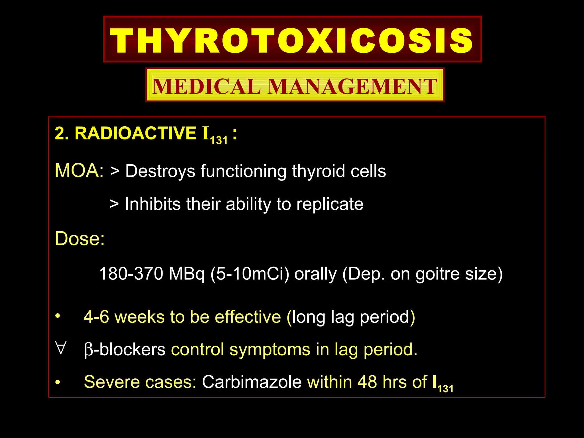 THYROTOXICOSIS
              MEDICAL MANAGEMENT

2. RADIOACTIVE I131 :

MOA: > Destroys functioning thyroid cells
        > Inhibits their ability to replicate
Dose:
     180-370 MBq (5-10mCi) orally (Dep. on goitre size)

•   4-6 weeks to be effective (long lag period)
∀ β-blockers control symptoms in lag period.
•   Severe cases: Carbimazole within 48 hrs of I131
 