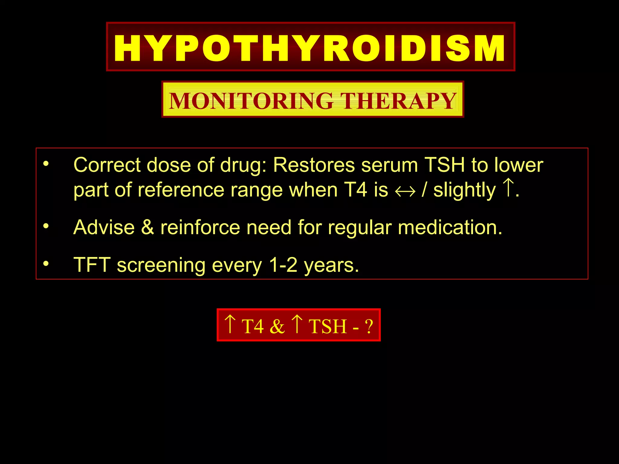 HYPOTHYROIDISM
              MONITORING THERAPY

•   Correct dose of drug: Restores serum TSH to lower
    part of reference range when T4 is ↔ / slightly ↑.
•   Advise & reinforce need for regular medication.
•   TFT screening every 1-2 years.

                    ↑ T4 & ↑ TSH - ?
 