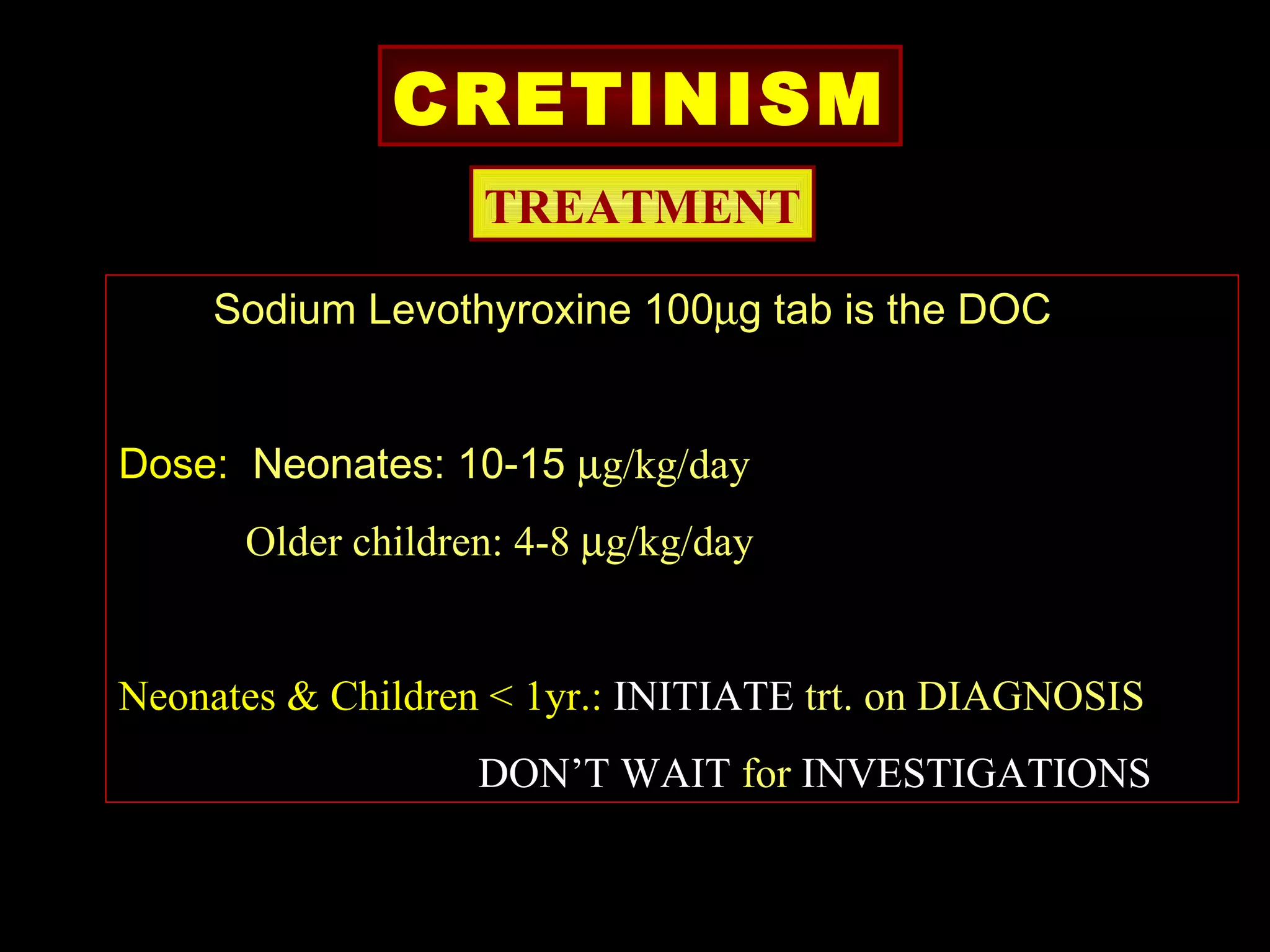 CRETINISM
                   TREATMENT

    Sodium Levothyroxine 100µg tab is the DOC


Dose: Neonates: 10-15 µg/kg/day
      Older children: 4-8 µg/kg/day


Neonates & Children < 1yr.: INITIATE trt. on DIAGNOSIS
                   DON’T WAIT for INVESTIGATIONS
 