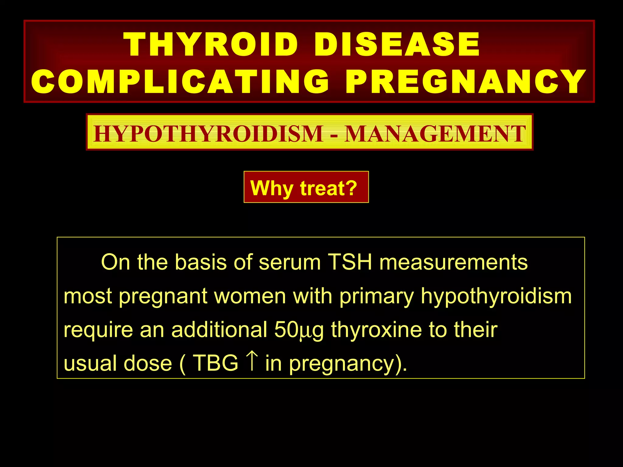 THYROID DISEASE
COMPLICATING PREGNANCY
   HYPOTHYROIDISM - MANAGEMENT

                  Why treat?


    On the basis of serum TSH measurements
 most pregnant women with primary hypothyroidism
 require an additional 50µg thyroxine to their
 usual dose ( TBG ↑ in pregnancy).
 
