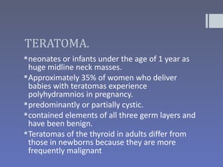 TERATOMA.
 neonates or infants under the age of 1 year as
  huge midline neck masses.
 Approximately 35% of women who deliver
  babies with teratomas experience
  polyhydramnios in pregnancy.
 predominantly or partially cystic.
 contained elements of all three germ layers and
  have been benign.
 Teratomas of the thyroid in adults differ from
  those in newborns because they are more
  frequently malignant
 
