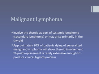 Malignant Lymphoma

 involve the thyroid as part of systemic lymphoma
  (secondary lymphoma) or may arise primarily in the
  thyroid
 Approximately 20% of patients dying of generalized
  malignant lymphoma will show thyroid involvement
  Thyroid replacement is rarely extensive enough to
  produce clinical hypothyroidism
 