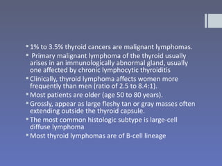  1% to 3.5% thyroid cancers are malignant lymphomas.
 Primary malignant lymphoma of the thyroid usually
  arises in an immunologically abnormal gland, usually
  one affected by chronic lymphocytic thyroiditis
 Clinically, thyroid lymphoma affects women more
  frequently than men (ratio of 2.5 to 8.4:1).
 Most patients are older (age 50 to 80 years).
 Grossly, appear as large fleshy tan or gray masses often
  extending outside the thyroid capsule.
 The most common histologic subtype is large-cell
  diffuse lymphoma
 Most thyroid lymphomas are of B-cell lineage
 
