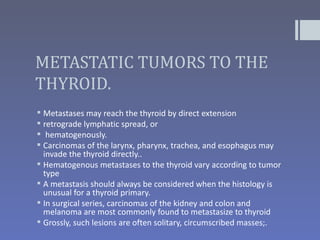 METASTATIC TUMORS TO THE
THYROID.
 Metastases may reach the thyroid by direct extension
 retrograde lymphatic spread, or
 hematogenously.
 Carcinomas of the larynx, pharynx, trachea, and esophagus may
  invade the thyroid directly..
 Hematogenous metastases to the thyroid vary according to tumor
  type
 A metastasis should always be considered when the histology is
  unusual for a thyroid primary.
 In surgical series, carcinomas of the kidney and colon and
  melanoma are most commonly found to metastasize to thyroid
 Grossly, such lesions are often solitary, circumscribed masses;.
 