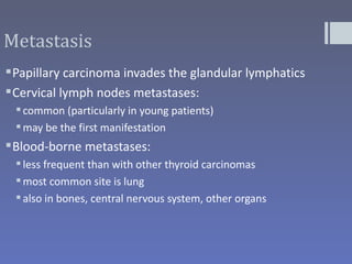 Metastasis
 Papillary carcinoma invades the glandular lymphatics
 Cervical lymph nodes metastases:
  common (particularly in young patients)
  may be the first manifestation
 Blood-borne metastases:
  less frequent than with other thyroid carcinomas
  most common site is lung
  also in bones, central nervous system, other organs
 