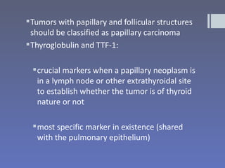  Tumors with papillary and follicular structures
  should be classified as papillary carcinoma
 Thyroglobulin and TTF-1:

  crucial markers when a papillary neoplasm is
   in a lymph node or other extrathyroidal site
   to establish whether the tumor is of thyroid
   nature or not

  most specific marker in existence (shared
   with the pulmonary epithelium)
 