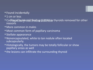  Found incidentally
 1 cm or less
     Papillary microcarcinoma
 Common incidental finding (≥25%) in thyroids removed for other
  reasons
 More common in males
 Most common form of papillary carcinoma
 Stellate appearance
 Nonencapsulated, white to tan nodule often located
  subcapsularly.
 Histologically, the tumors may be totally follicular or show
  papillary areas as well
 the lesions can infiltrate the surrounding thyroid
 