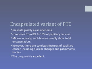 Encapsulated variant of PTC
 presents grossly as an adenoma
 comprises from 8% to 13% of papillary cancers
 Microscopically, such lesions usually show total
  encapsulation;
 however, there are cytologic features of papillary
  cancer, including nuclear changes and psammoma
  bodies.
 The prognosis is excellent.
 