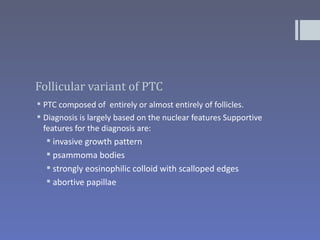 Follicular variant of PTC
 PTC composed of entirely or almost entirely of follicles.
 Diagnosis is largely based on the nuclear features Supportive
  features for the diagnosis are:
    invasive growth pattern
   psammoma bodies
   strongly eosinophilic colloid with scalloped edges
   abortive papillae
 