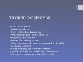 THYROID CARCINOMAS

Papillary carcinoma
Follicular carcinoma
Poorly differentiated carcinoma
Undifferentiated (anaplastic) carcinoma
Squamous cell carcinoma
Mucoepidermoid carcinoma
Sclerosing mucoepidermoid carcinoma with eosinophilia
Medullary carcinoma
Mixed medullary and follicular carcinoma
Spindle cell tumor with thymus-like differentiation
Carcinoma showing thymus-like differentiation
 