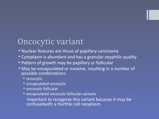 Oncocytic variant
 Nuclear features are those of papillary carcinoma
 Cytoplasm is abundant and has a granular oxyphilic quality
 Pattern of growth may be papillary or follicular
 May be encapsulated or invasive, resulting in a number of
  possible combinations:
     oncocytic
     encapsulated oncocytic
     oncocytic follicular
     encapsulated oncocytic follicular variants
  important to recognize this variant because it may be
   confusedwith a Hurthle cell neoplasm
 