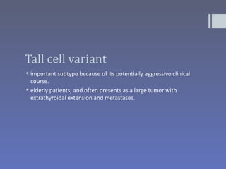 Tall cell variant
 important subtype because of its potentially aggressive clinical
  course.
 elderly patients, and often presents as a large tumor with
  extrathyroidal extension and metastases.
 