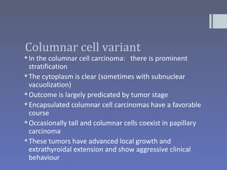 Columnar cell variant
 In the columnar cell carcinoma: there is prominent
  stratification
 The cytoplasm is clear (sometimes with subnuclear
  vacuolization)
 Outcome is largely predicated by tumor stage
 Encapsulated columnar cell carcinomas have a favorable
  course
 Occasionally tall and columnar cells coexist in papillary
  carcinoma
 These tumors have advanced local growth and
  extrathyroidal extension and show aggressive clinical
  behaviour
 
