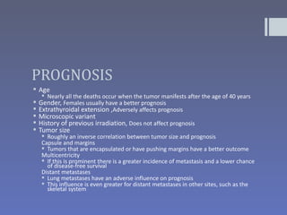 PROGNOSIS
 Age
    Nearly all the deaths occur when the tumor manifests after the age of 40 years
 Gender, Females usually have a better prognosis
 Extrathyroidal extension ,Adversely affects prognosis
 Microscopic variant
 History of previous irradiation, Does not affect prognosis
 Tumor size
    Roughly an inverse correlation between tumor size and prognosis
   Capsule and margins
    Tumors that are encapsulated or have pushing margins have a better outcome
   Multicentricity
    If this is prominent there is a greater incidence of metastasis and a lower chance
     of disease-free survival
   Distant metastases
    Lung metastases have an adverse influence on prognosis
    This influence is even greater for distant metastases in other sites, such as the
     skeletal system
 